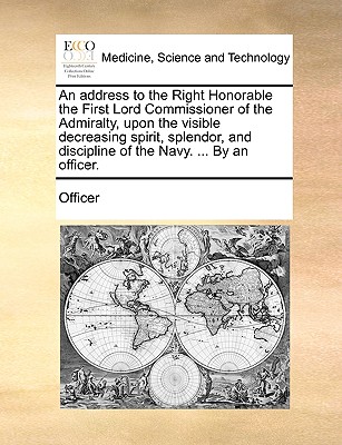 An Address to the Right Honorable the First Lord Commissioner of the Admiralty, Upon the Visible Decreasing Spirit, Splendor, and Discipline of the Navy. ... by an Officer. - Officer