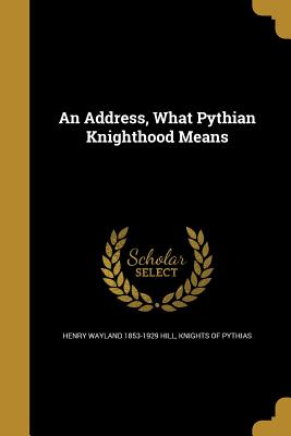 An Address, What Pythian Knighthood Means - Hill, Henry Wayland 1853-1929, and Knights of Pythias (Creator)