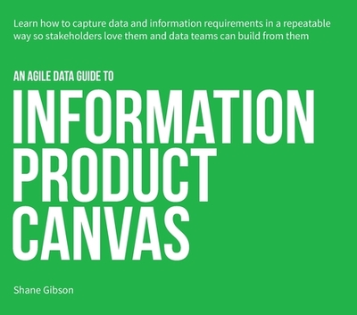 An Agile Data Guide to Information Product Canvas: Capturing data and information requirements in a repeatable way so stakeholders love them and data teams can build from them - Gibson, Shane