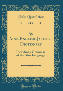 An Ainu-English-Japanese Dictionary: Including a Grammar of the Ainu Language (Classic Reprint)