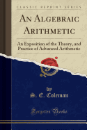 An Algebraic Arithmetic: An Exposition of the Theory, and Practice of Advanced Arithmetic (Classic Reprint)