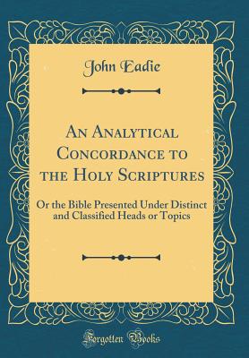 An Analytical Concordance to the Holy Scriptures: Or the Bible Presented Under Distinct and Classified Heads or Topics (Classic Reprint) - Eadie, John