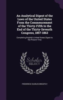 An Analytical Digest of the Laws of the United States From the Commencement of the Thirty-Fifth to the End of the Thirty-Seventh Congress, 1857-1863: Completing Brightly's United States Digest to the Present Time - Brightly, Frederick Charles