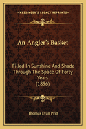 An Angler's Basket: Filled in Sunshine and Shade Through the Space of Forty Years: Being a Collection of Stories, Quaint Sayings, and Remembrances with a Few Angling Hints and Experiences