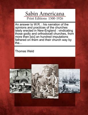 An Answer to W.R.: His Narration of the Opinions and Practices of the Churches Lately Erected in New-England: Vindicating Those Godly and Orthodoxall Churches, from More Then [Sic] an Hundred Imputations Fathered on Them and Their Church Way by The... - Weld, Thomas