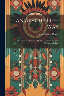 An Apache Life-way; the Economic, Social, and Religious Institutions of the Chiricahua Indians - Opler, Morris Edward 1907-1996