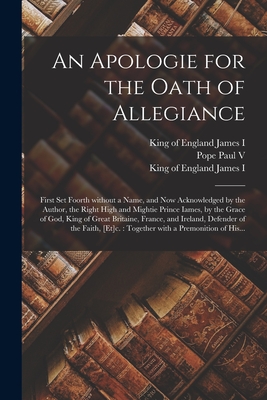 An Apologie for the Oath of Allegiance: First Set Foorth Without a Name, and Now Acknowledged by the Author, the Right High and Mightie Prince Iames, by the Grace of God, King of Great Britaine, France, and Ireland, Defender of the Faith, [et]c.: ... - Paul V, Pope 1552-1621 (Creator), and James I, King Of England 1566-1625 (Creator)