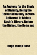 An Apology for the Study of Divinity: Being the Terminal Divinity Lecture Delivered in Bishop Cosin's Library Before the Bishop, the Dean and Chapter, and the University of Durham (Classic Reprint)