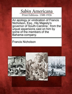 An Apology or Vindication of Francis Nicholson, Esq; His Majesty's Governor of South-Carolina, from the Unjust Aspersions Cast on Him by Some of the Members of the Bahama-Company