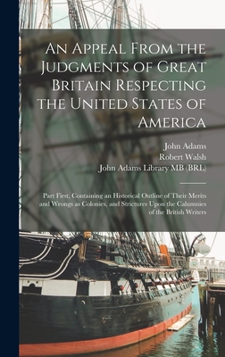 An Appeal From the Judgments of Great Britain Respecting the United States of America: Part First, Containing an Historical Outline of Their Merits and Wrongs as Colonies, and Strictures Upon the Calumnies of the British Writers - Walsh, Robert, and Adams, John, and John Adams Library (Boston Public Lib (Creator)