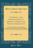 An Appeal to the Christian Public in Defence of Reason and National Christianity: In Several Parts, Part I. the Extravagant, Mysterious and Unscriptual Doctrines of Orthodoxy Strictly Examined, and Gross Imposition Exposed (Classic Reprint)