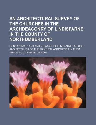 An Architectural Survey of the Churches in the Archdeaconry of Lindisfarne in the County of Northumberland; Containing Plans and Views of Seventy-Nin - Wilson, Frederick Richard