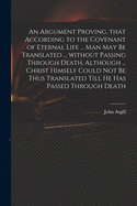 An Argument Proving, That According to the Covenant of Eternal Life ... Man May Be Translated ... Without Passing Through Death, Although ... Christ Himself Could Not Be Thus Translated Till He Has Passed Through Death