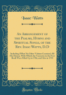 An Arrangement of the Psalms, Hymns and Spiritual Songs, of the Rev. Isaac Watts, D.D: Including (What No Other Volume Contains) All His Hymns, with Which the Vacancies in the First Book Were Filled Up in 1786, and Also in 1793 (Classic Reprint)