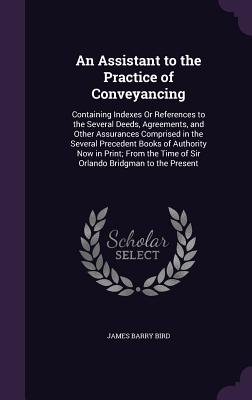 An Assistant to the Practice of Conveyancing: Containing Indexes Or References to the Several Deeds, Agreements, and Other Assurances Comprised in the Several Precedent Books of Authority Now in Print; From the Time of Sir Orlando Bridgman to the Present - Bird, James Barry