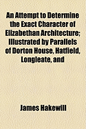 An Attempt to Determine the Exact Character of Elizabethan Architecture: Illustrated by Parallels of Dorton House, Hatfield, Longleate, and Wollaton, in England; And the Palazzo Della Cancellaria, at Rome