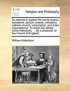 An Attempt to Explain the Words Reason, Substance, Person, Creeds, Orthodoxy, Catholic-Church, Subscription, and Index Expurgatorius to Which Are Added, Some Reflections, Miscellaneous Observations, Quotations, and Queries on the Same Subjects