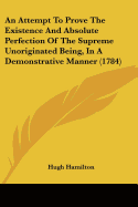 An Attempt To Prove The Existence And Absolute Perfection Of The Supreme Unoriginated Being, In A Demonstrative Manner (1784)