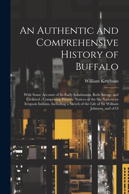 An Authentic and Comprehensive History of Buffalo: With Some Account of its Early Inhabitants, Both Savage and Civilized; Comprising Historic Notices of the Six Nations or Iroquois Indians, Including a Sketch of the Life of Sir William Johnson, and of O - Ketchum, William