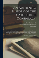 An Authentic History of the Cato-Street Conspiracy; With the Trials at Large of the Conspirators, for High Treason and Murder; A Description of Their Weapons and Combustible Machines, and Every Particular Connected with the Rise, Progress, Discovery, and