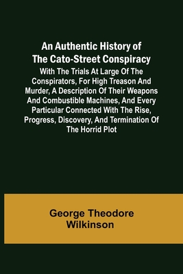 An Authentic History of the Cato-Street Conspiracy; With the trials at large of the conspirators, for high treason and murder, a description of their weapons and combustible machines, and every particular connected with the rise, progress, discovery... - George Theodore Wilkinson