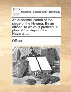 An Authentic Journal of the Siege of the Havana. By an Officer. To Which is Prefixed, a Plan of the Siege of the Havana,