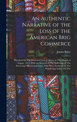 An Authentic Narrative of the Loss of the American Brig Commerce: Wrecked On The Western Coast of Africa, in The Month of August, 1815, With an Account of The Sufferings of The Surviving Officers and Crew, Who Were Enslaved by The Wandering Arabs, On The - Riley, James