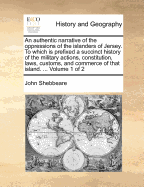 An Authentic Narrative Of The Oppressions Of The Islanders Of Jersey. To Which Is Prefixed A Succinct History Of The Military Actions, Constitution, Laws, Customs, And Commerce Of That Island.