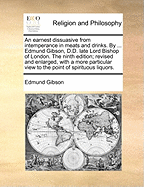 An Earnest Dissuasive from Intemperance in Meats and Drinks. by ... Edmund Gibson, D.D. Late Lord Bishop of London. the Ninth Edition; Revised and Enlarged, with a More Particular View to the Point of Spirituous Liquors.