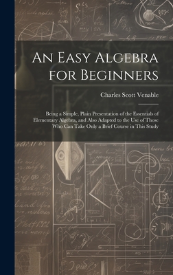 An Easy Algebra for Beginners: Being a Simple, Plain Presentation of the Essentials of Elementary Algebra, and Also Adapted to the Use of Those Who Can Take Only a Brief Course in This Study - Venable, Charles Scott