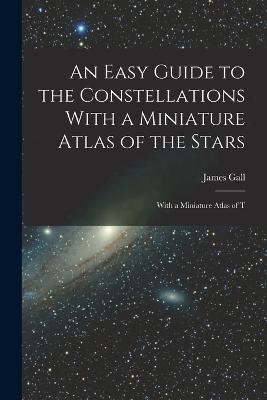 An Easy Guide to the Constellations With a Miniature Atlas of the Stars: With a Miniature Atlas of T - Gall, James