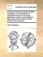 An Easy Introduction to the English Language; Or, a Compendious Grammar for the Use of Young Gentlemen, Ladies, and Foreigners. Being the Second Volume of the Circle of the Sciences,