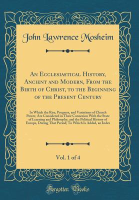 An Ecclesiastical History, Ancient and Modern, from the Birth of Christ, to the Beginning of the Present Century, Vol. 1 of 4: In Which the Rise, Progress, and Variations of Church Power, Are Considered in Their Connexion with the State of Learning and PH - Mosheim, John Lawrence