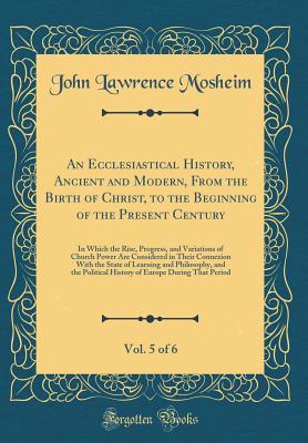 An Ecclesiastical History, Ancient and Modern, from the Birth of Christ, to the Beginning of the Present Century, Vol. 5 of 6: In Which the Rise, Progress, and Variations of Church Power Are Considered in Their Connexion with the State of Learning and Phi - Mosheim, John Lawrence