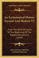 An Ecclesiastical History Ancient And Modern V5: From The Birth Of Christ, To The Beginning Of The Eighteenth Century (1819)