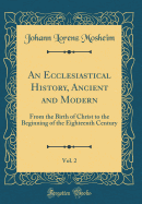 An Ecclesiastical History, Ancient and Modern, Vol. 2: From the Birth of Christ to the Beginning of the Eighteenth Century (Classic Reprint)