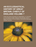 An Ecclesiastical History of Great Britain, Chiefly of England: From the First Planting of Christianity, to the End of the Reign of King Charles the Second