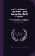 An Ecclesiastical History Of Great Britain, Chiefly Of England: From The First Planting Of Christianity, To The End Of The Reign Of King Charles The Second