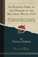 An Elegiac Poem, to the Memory of the REV. Isaac Watts, D.D: Who Departed This Life November 25, 1748, in the 75th Year of His Age (Classic Reprint)