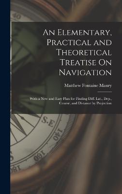 An Elementary, Practical and Theoretical Treatise On Navigation: With a New and Easy Plan for Finding Diff. Lat., Dep., Course, and Distance by Projection - Maury, Matthew Fontaine