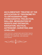 An Elementary Treatise of the Application of Trigonometry to Orthographic and Stereographic Projection, Dialling, Mensuration of Heights and Distances, Navigation, Nautical Astronomy, Surveying and Levelling: Together with Logarithmic and Other Tables; de