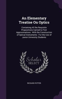 An Elementary Treatise On Optics: Containing All the Requisite Propositions Carried to First Approximations: With the Construction of Optical Instruments: For the Use of Junior University Students - Potter, Richard