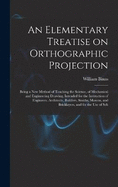 An Elementary Treatise on Orthographic Projection: Being a new Method of Teaching the Science, of Mechanical and Engineering Drawing, Intended for the Instruction of Engineers, Architects, Builders, Smiths, Masons, and Bricklayers, and for the use of Sch