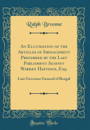 An Elucidation of the Articles of Impeachment Preferred by the Last Parliament Against Warren Hastings, Esq.: Late Governor General of Bengal (Classic Reprint)