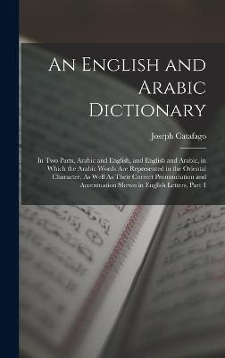 An English and Arabic Dictionary: In Two Parts, Arabic and English, and English and Arabic, in Which the Arabic Words Are Represented in the Oriental Character, As Well As Their Correct Pronunciation and Accentuation Shewn in English Letters, Part 1 - Catafago, Joseph