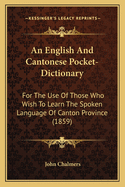An English and Cantonese Pocket-Dictionary: For the Use of Those Who Wish to Learn the Spoken Language of Canton Province