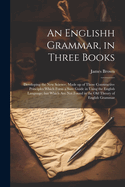 An Englishh Grammar, in Three Books; Developing the new Science, Made up of Those Constructive Principles Which Form a Sure Guide in Using the English Language; but Which are not Found in the old Theory of English Grammar