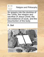 An Enquiry Into the Doctrine of the Trinity, the Mission and Sacrifice of Jesus Christ, the Pre-existence of Souls, and the Resurrection of the Body