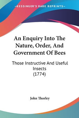 An Enquiry Into The Nature, Order, And Government Of Bees: Those Instructive And Useful Insects (1774) - Thorley, John