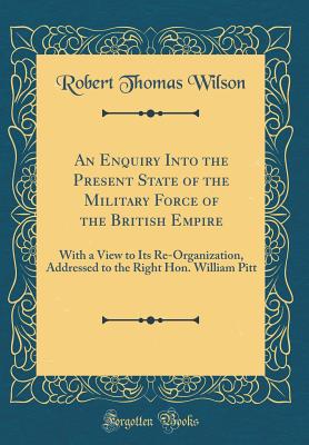 An Enquiry Into the Present State of the Military Force of the British Empire: With a View to Its Re-Organization, Addressed to the Right Hon. William Pitt (Classic Reprint) - Wilson, Robert Thomas, Sir